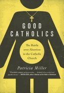 GOOD CATHOLICS: THE BATTLE OVER ABORTION IN THE CATHOLIC CHURCH
